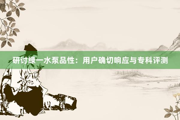 研讨绿一水泵品性：用户确切响应与专科评测
